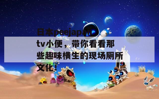 日本peejapantv小便，帶你看看那些趣味橫生的現(xiàn)場廁所文化！