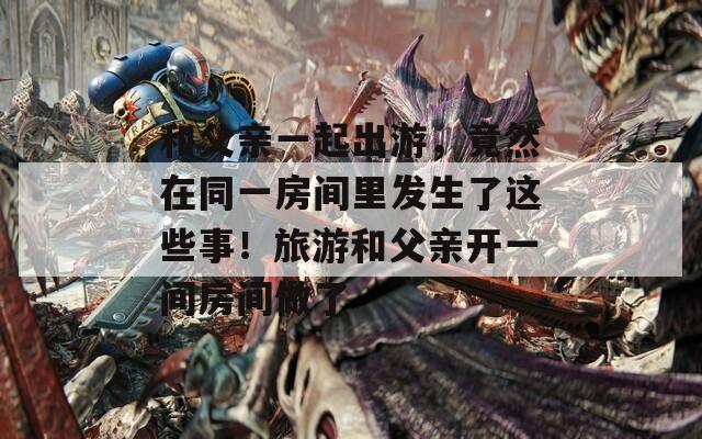 和父親一起出游，竟然在同一房間里發(fā)生了這些事！旅游和父親開一間房間做了