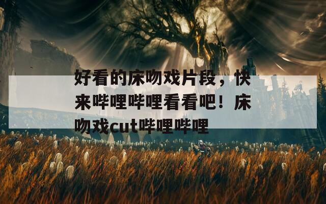 好看的床吻戲片段，快來嗶哩嗶哩看看吧！床吻戲cut嗶哩嗶哩