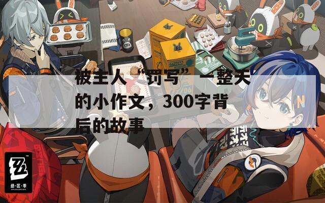 被主人“罰寫”一整天的小作文，300字背后的故事