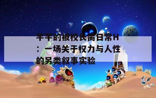 芊芊的被校長臠日常H：一場關(guān)于權(quán)力與人性的另類敘事實驗