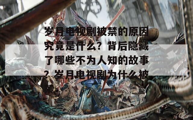 歲月電視劇被禁的原因究竟是什么？背后隱藏了哪些不為人知的故事？歲月電視劇為什么被禁