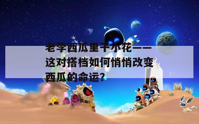 老李西瓜里干小花——這對(duì)搭檔如何悄悄改變西瓜的命運(yùn)？