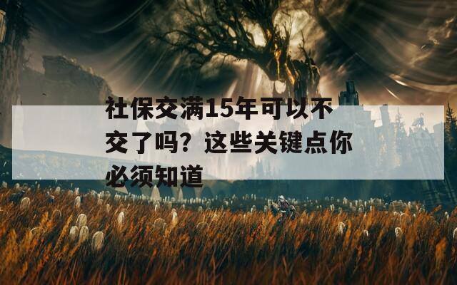 社保交滿15年可以不交了嗎？這些關(guān)鍵點(diǎn)你必須知道