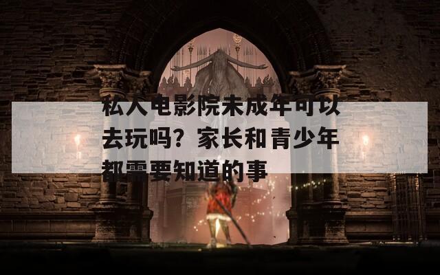 私人電影院未成年可以去玩嗎？家長(zhǎng)和青少年都需要知道的事