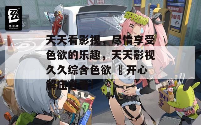 天天看影視，盡情享受色欲的樂趣，天天影視久久綜合色欲 ?開心解壓必看！