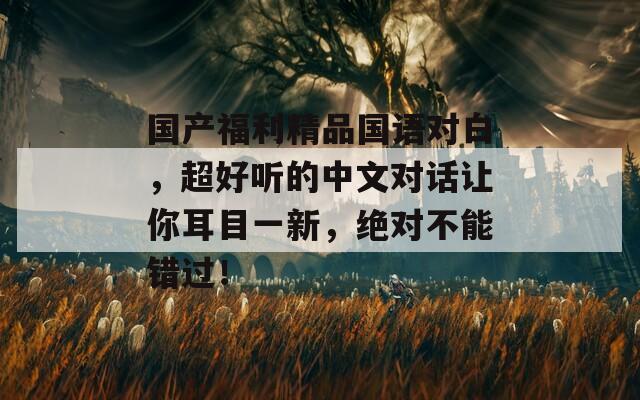 國(guó)產(chǎn)福利精品國(guó)語對(duì)白，超好聽的中文對(duì)話讓你耳目一新，絕對(duì)不能錯(cuò)過！