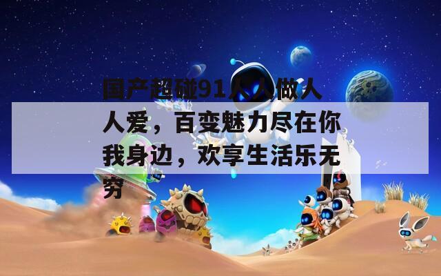 國(guó)產(chǎn)超碰91人人做人人愛，百變魅力盡在你我身邊，歡享生活樂無(wú)窮