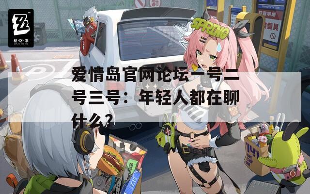 愛(ài)情島官網(wǎng)論壇一號(hào)二號(hào)三號(hào)：年輕人都在聊什么？