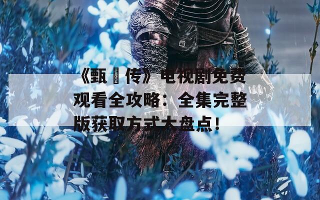 《甄嬛傳》電視劇免費(fèi)觀看全攻略：全集完整版獲取方式大盤點(diǎn)！