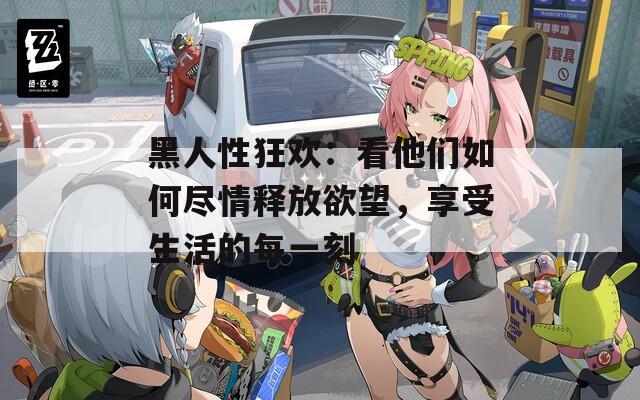 黑人性狂歡：看他們?nèi)绾伪M情釋放欲望，享受生活的每一刻