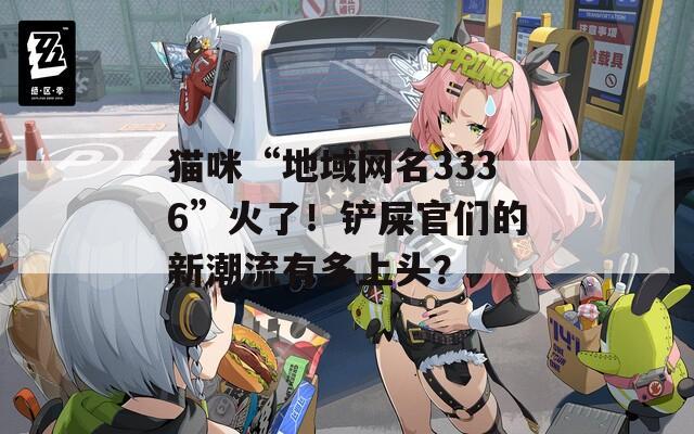 貓咪“地域網(wǎng)名3336”火了！鏟屎官們的新潮流有多上頭？
