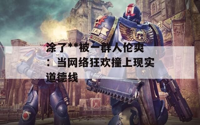 涂了**被一群人倫爽：當網(wǎng)絡狂歡撞上現(xiàn)實道德線