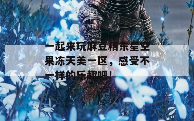 一起來玩麻豆精東星空果凍天美一區(qū)，感受不一樣的樂趣吧！