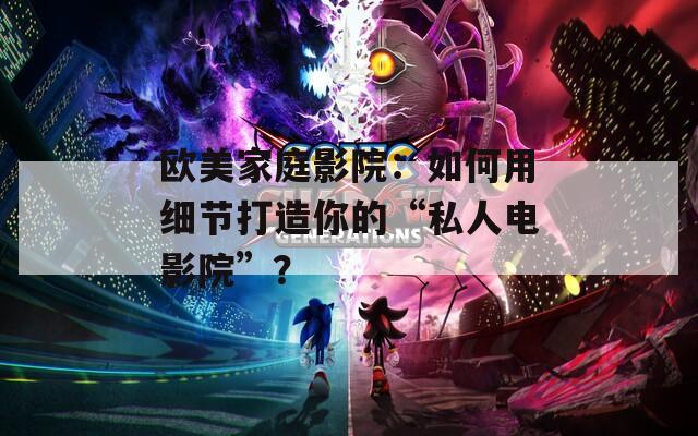 歐美家庭影院：如何用細(xì)節(jié)打造你的“私人電影院”？