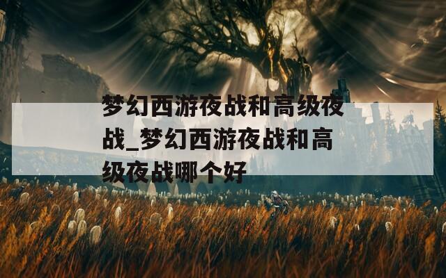 夢幻西游夜戰(zhàn)和高級夜戰(zhàn)_夢幻西游夜戰(zhàn)和高級夜戰(zhàn)哪個好