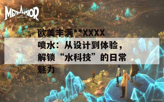 歐美豐滿**XXXX噴水：從設(shè)計(jì)到體驗(yàn)，解鎖“水科技”的日常魅力