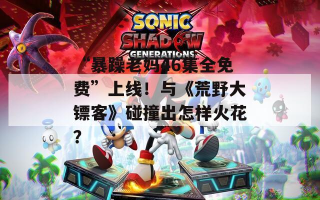 “暴躁老媽46集全免費(fèi)”上線！與《荒野大鏢客》碰撞出怎樣火花？