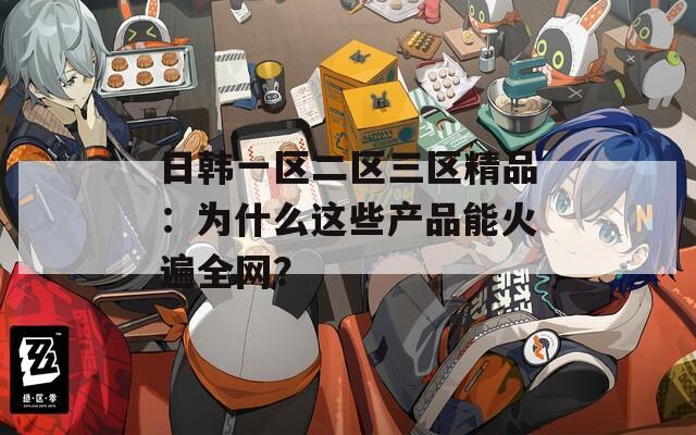 日韓一區(qū)二區(qū)三區(qū)精品：為什么這些產(chǎn)品能火遍全網(wǎng)？