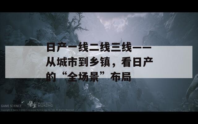 日產(chǎn)一線二線三線——從城市到鄉(xiāng)鎮(zhèn)，看日產(chǎn)的“全場景”布局