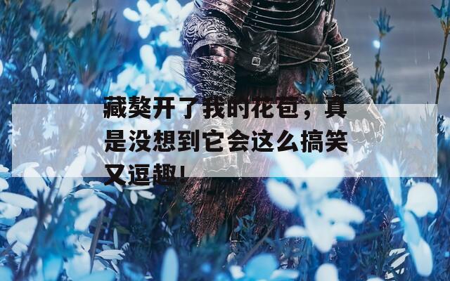 藏獒開(kāi)了我的花苞，真是沒(méi)想到它會(huì)這么搞笑又逗趣！