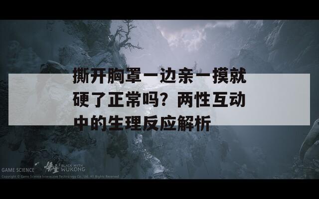 撕開(kāi)胸罩一邊親一摸就硬了正常嗎？?jī)尚曰?dòng)中的生理反應(yīng)解析