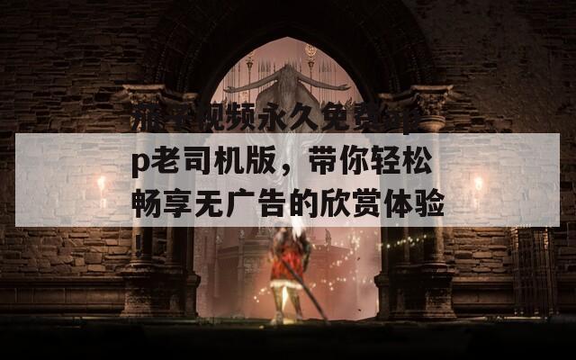 茄子視頻永久免費(fèi)app老司機(jī)版，帶你輕松暢享無(wú)廣告的欣賞體驗(yàn)！