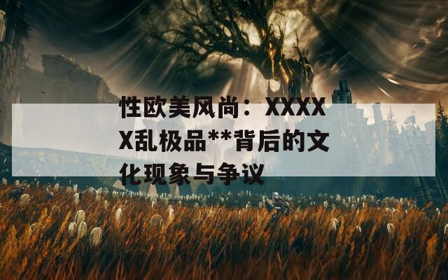性歐美風(fēng)尚：XXXXX亂極品**背后的文化現(xiàn)象與爭(zhēng)議