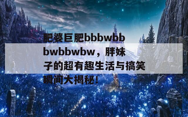 肥婆巨肥bbbwbbbwbbwbw，胖妹子的超有趣生活與搞笑瞬間大揭秘！