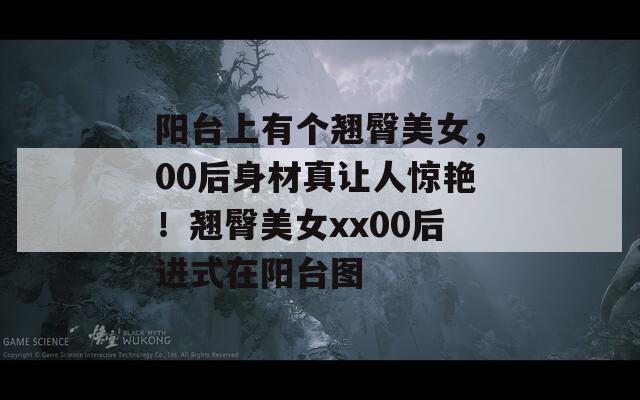 陽臺上有個翹臀美女，00后身材真讓人驚艷！翹臀美女xx00后進式在陽臺圖