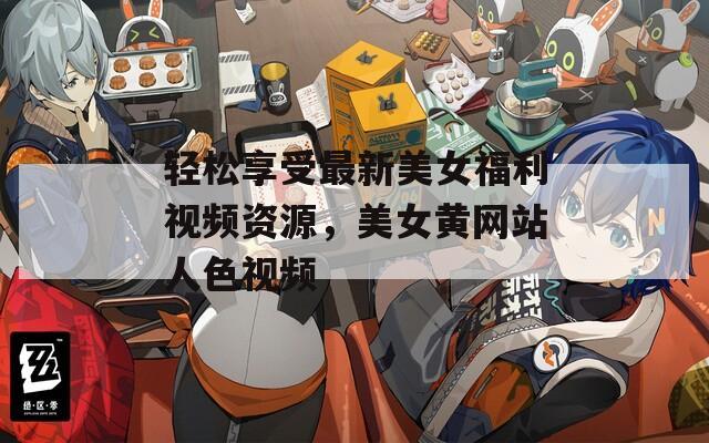 輕松享受最新美女福利視頻資源，美女黃網(wǎng)站人色視頻