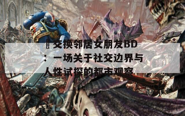 巜交換鄰居女朋友BD：一場關于社交邊界與人性試探的都市觀察