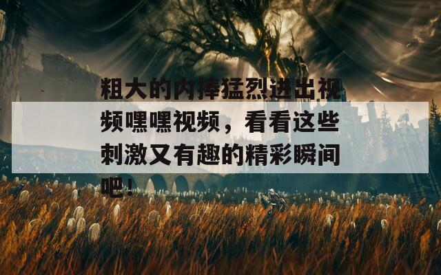 粗大的內(nèi)捧猛烈進(jìn)出視頻嘿嘿視頻，看看這些刺激又有趣的精彩瞬間吧！