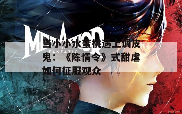 當小小水蜜桃遇上調(diào)皮鬼：《陳情令》式甜虐如何征服觀眾