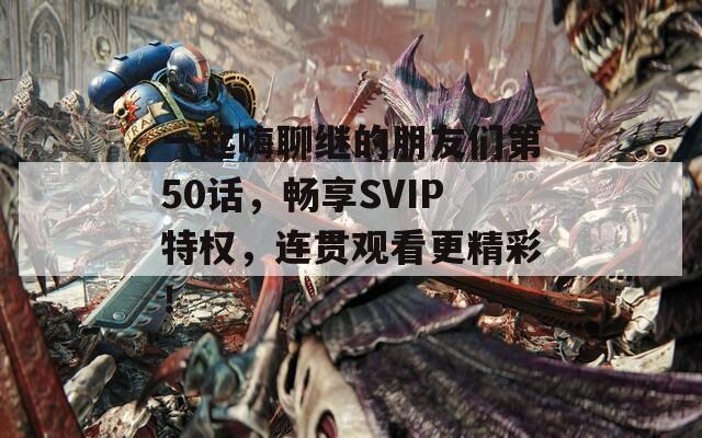 一起嗨聊繼的朋友們第50話，暢享SVIP特權(quán)，連貫觀看更精彩！
