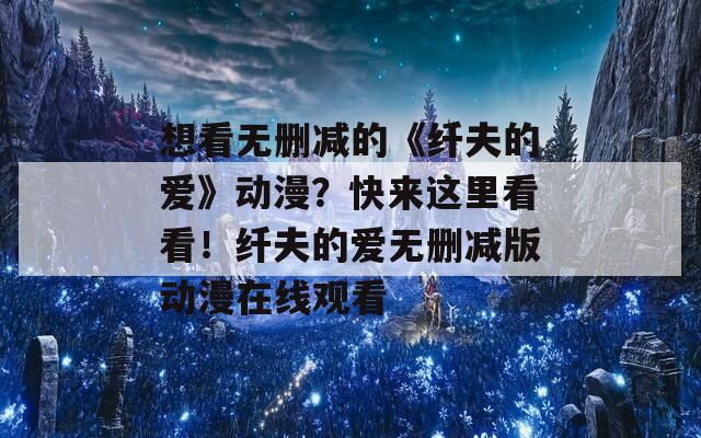 想看無刪減的《纖夫的愛》動(dòng)漫？快來這里看看！纖夫的愛無刪減版動(dòng)漫在線觀看