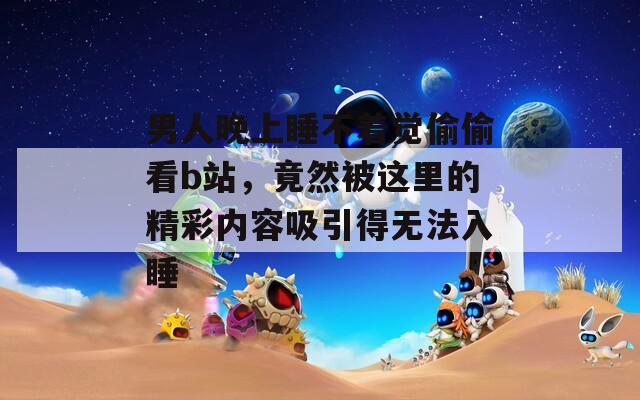 男人晚上睡不著覺偷偷看b站，竟然被這里的精彩內(nèi)容吸引得無法入睡