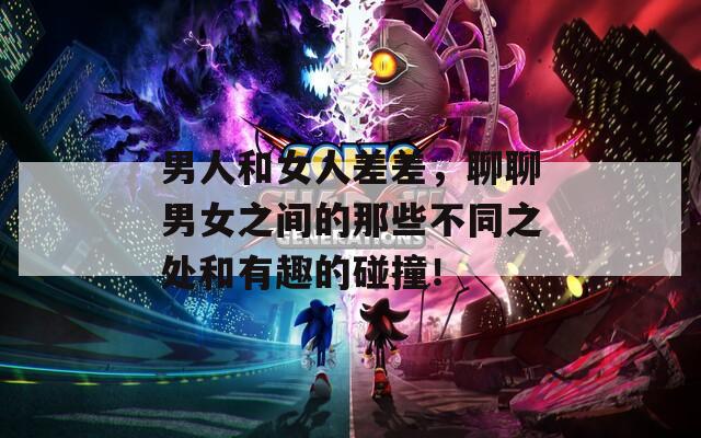 男人和女人差差，聊聊男女之間的那些不同之處和有趣的碰撞！