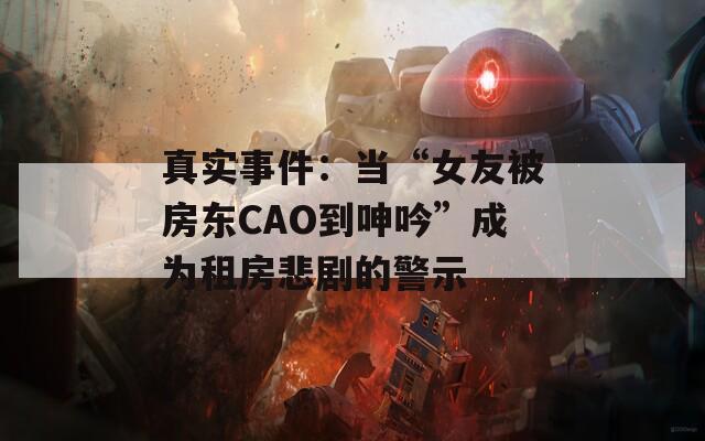 真實事件：當“女友被房東CAO到呻吟”成為租房悲劇的警示