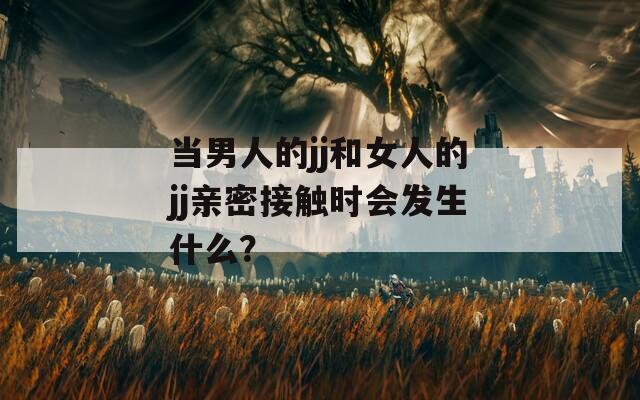當(dāng)男人的jj和女人的jj親密接觸時(shí)會(huì)發(fā)生什么？