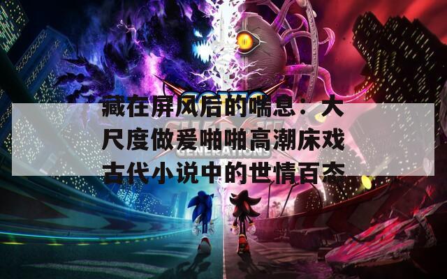 藏在屏風(fēng)后的喘息：大尺度做爰啪啪高潮床戲古代小說中的世情百態(tài)