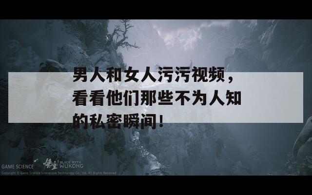 男人和女人污污視頻，看看他們那些不為人知的私密瞬間！
