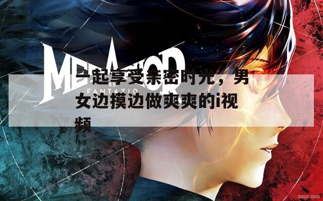 一起享受親密時(shí)光，男女邊摸邊做爽爽的i視頻
