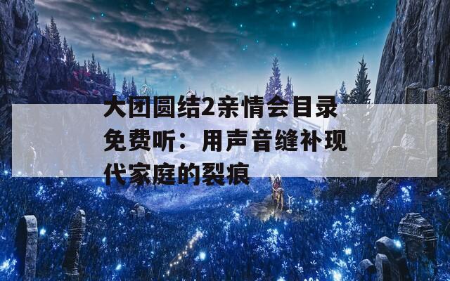 大團(tuán)圓結(jié)2親情會目錄免費聽：用聲音縫補現(xiàn)代家庭的裂痕