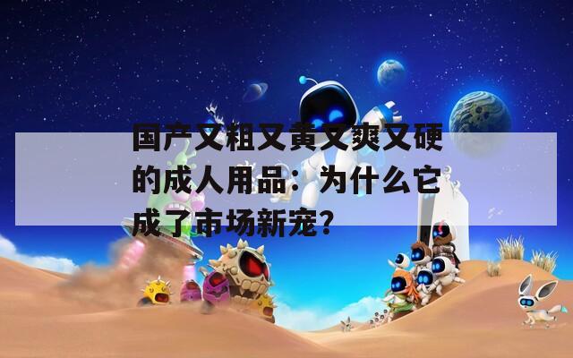 國(guó)產(chǎn)又粗又黃又爽又硬的成人用品：為什么它成了市場(chǎng)新寵？