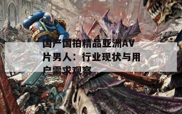 國產(chǎn)國拍精品亞洲AV片男人：行業(yè)現(xiàn)狀與用戶需求觀察