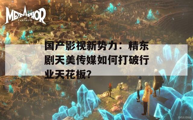 國產(chǎn)影視新勢力：精東劇天美傳媒如何打破行業(yè)天花板？