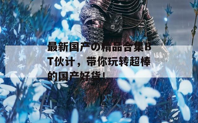 最新國產(chǎn)の精品合集BT伙計，帶你玩轉(zhuǎn)超棒的國產(chǎn)好貨！