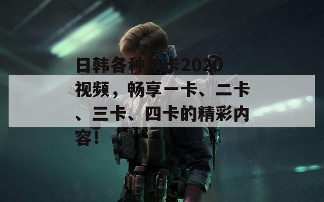 日韓各種年卡2020視頻，暢享一卡、二卡、三卡、四卡的精彩內(nèi)容！
