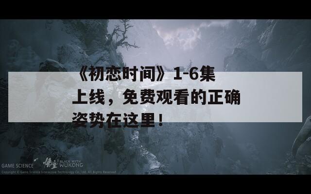 《初戀時間》1-6集上線，免費觀看的正確姿勢在這里！